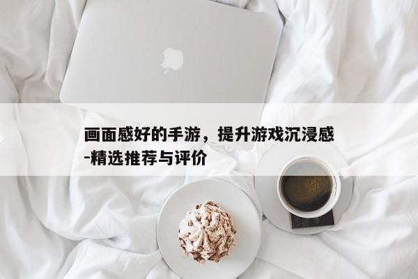 画面感好的手游,提升游戏沉浸感-精选推荐与评价 画面感好的手游,提升游戏沉浸感-精选推荐与评价