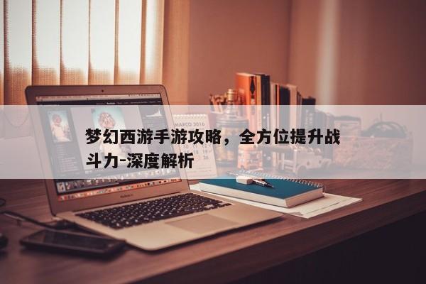 梦幻西游手游攻略，全方位提升战斗力-深度解析