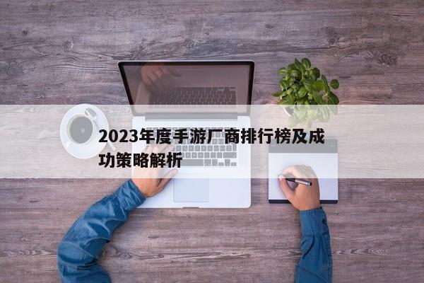 2023年度手游厂商排行榜及成功策略解析 2023年度手游厂商排行榜及成功策略解析