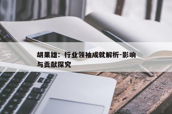 胡果雄:行业领袖成就解析-影响与贡献探究 胡果雄:行业领袖成就解析-影响与贡献探究