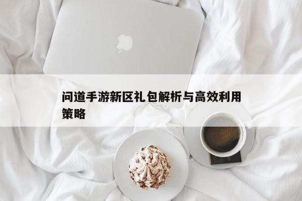 问道手游新区礼包解析与高效利用策略