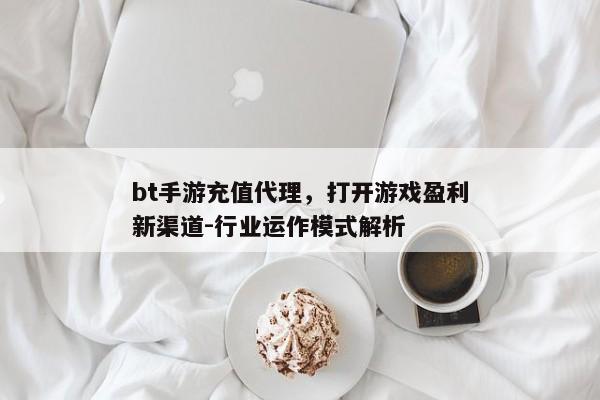 bt手游充值代理，打开游戏盈利新渠道-行业运作模式解析