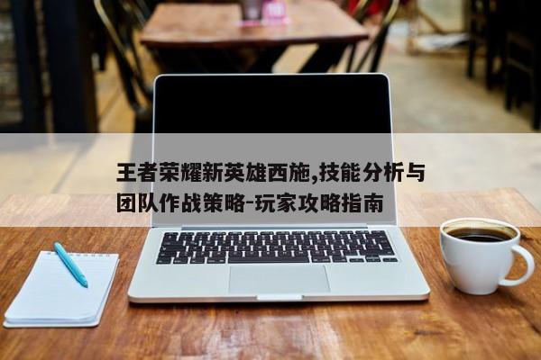王者荣耀新英雄西施,技能分析与团队作战策略-玩家攻略指南