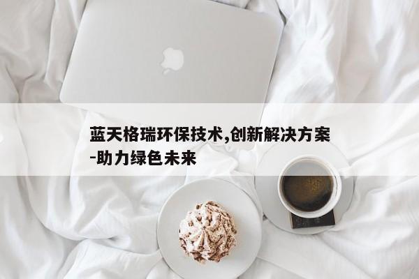蓝天格瑞环保技术,创新解决方案-助力绿色未来
