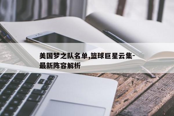 美国梦之队名单,篮球巨星云集-最新阵容解析 美国梦之队名单,篮球巨星云集-最新阵容解析