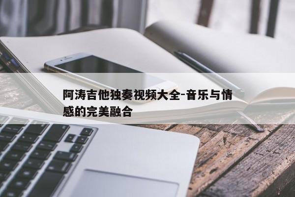 阿涛吉他独奏视频大全-音乐与情感的完美融合 阿涛吉他独奏视频大全-音乐与情感的完美融合