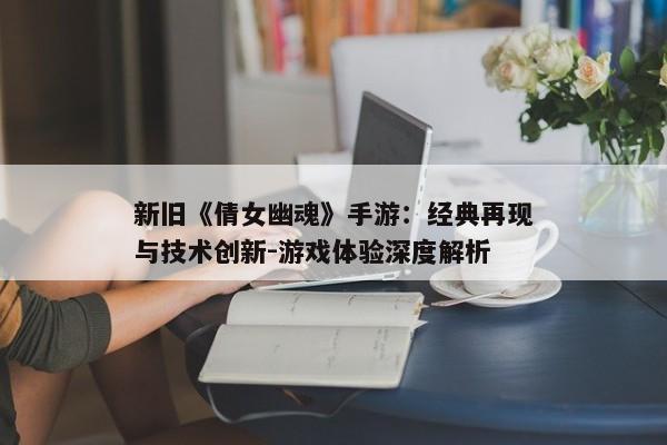 新旧《倩女幽魂》手游:经典再现与技术创新-游戏体验深度解析 新旧《倩女幽魂》手游:经典再现与技术创新-游戏体验深度解析