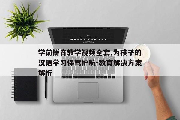 学前拼音教学视频全套,为孩子的汉语学习保驾护航-教育解决方案解析