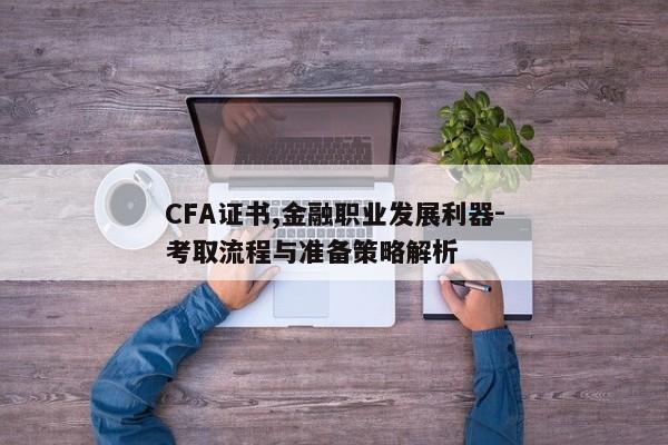 CFA证书,金融职业发展利器-考取流程与准备策略解析