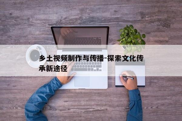 乡土视频制作与传播-探索文化传承新途径
