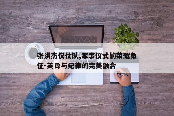 张洪杰仪仗队,军事仪式的荣耀象征-英勇与纪律的完美融合