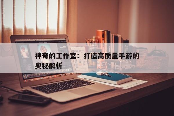 神奇的工作室:打造高质量手游的奥秘解析 神奇的工作室:打造高质量手游的奥秘解析