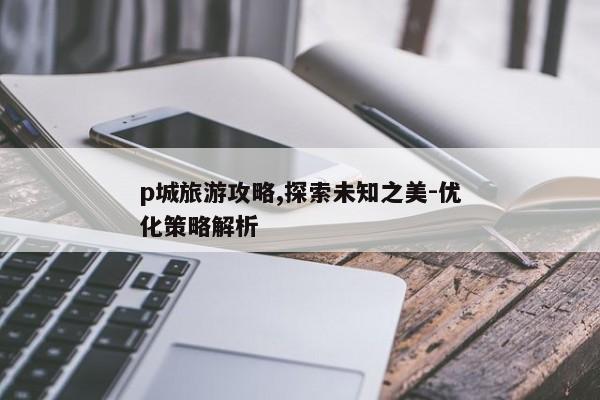 p城旅游攻略,探索未知之美-优化策略解析 p城旅游攻略,探索未知之美-优化策略解析