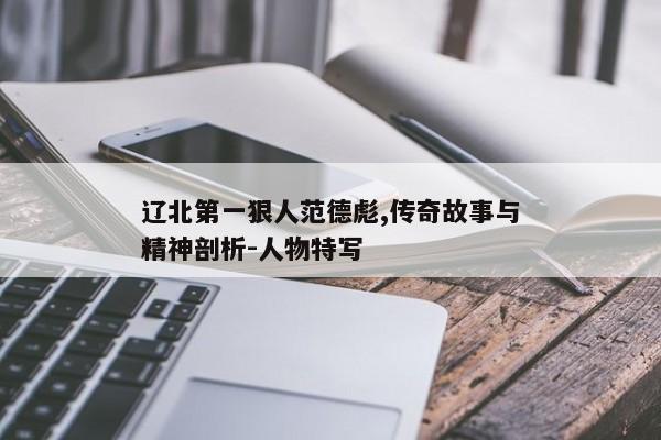 辽北第一狠人范德彪,传奇故事与精神剖析-人物特写