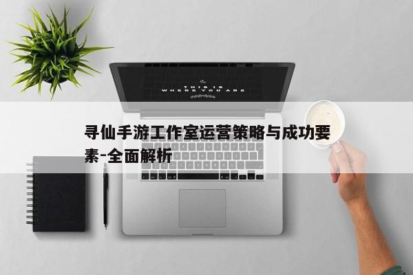 寻仙手游工作室运营策略与成功要素-全面解析