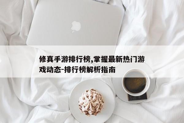修真手游排行榜,掌握最新热门游戏动态-排行榜解析指南