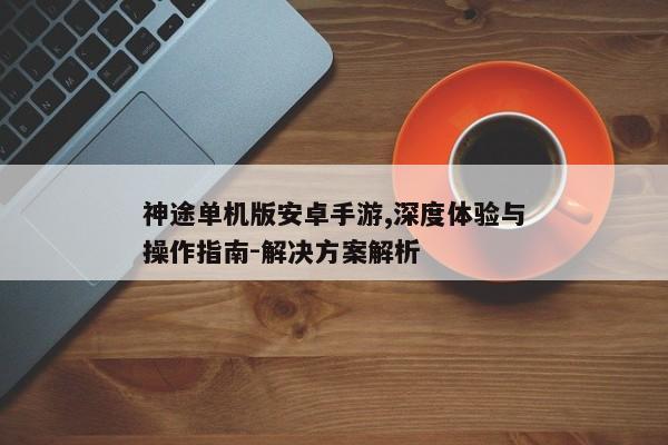 神途单机版安卓手游,深度体验与操作指南-解决方案解析