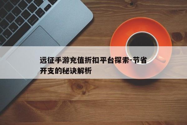远征手游充值折扣平台探索-节省开支的秘诀解析