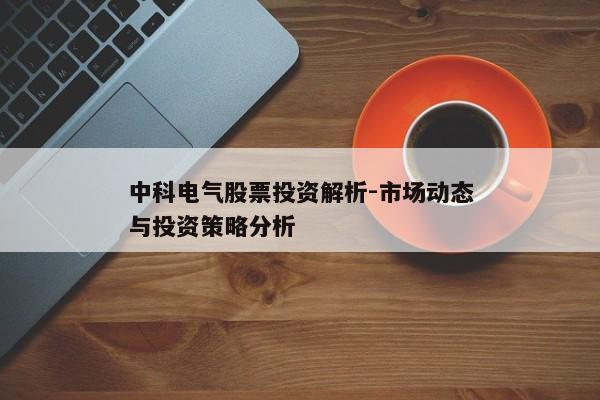 中科电气股票投资解析-市场动态与投资策略分析 中科电气股票投资解析-市场动态与投资策略分析