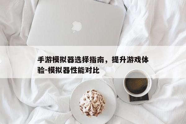 手游模拟器选择指南,提升游戏体验-模拟器性能对比 手游模拟器选择指南,提升游戏体验-模拟器性能对比