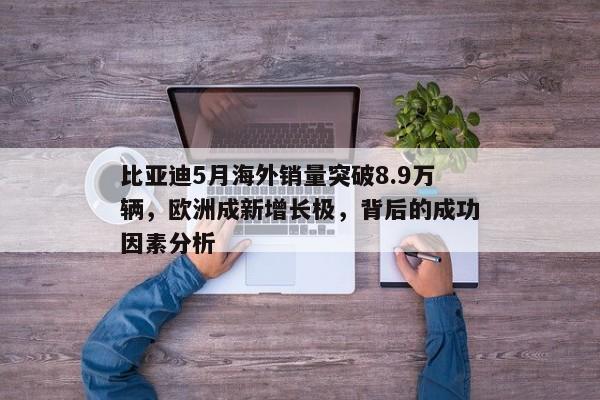 比亚迪5月海外销量突破8.9万辆，欧洲成新增长极，背后的成功因素分析