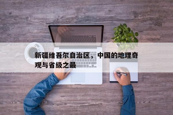 新疆维吾尔自治区，中国的地理奇观与省级之最