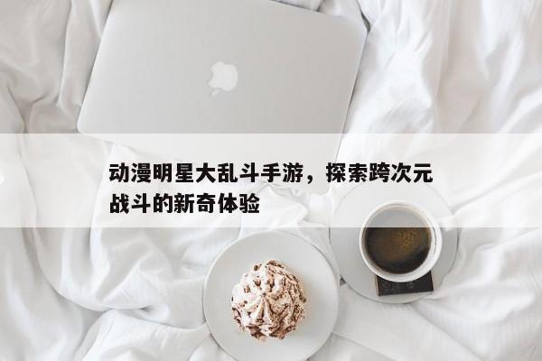 动漫明星大乱斗，解锁次元间的惊险对决