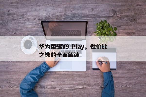 华为荣耀V9 Play，性价比卓越的全能手机解析