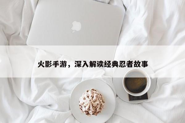 火影手游，深入解读经典忍者故事