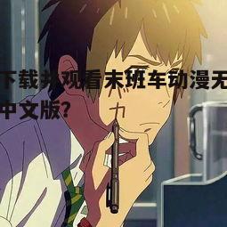 如何下载并观看末班车动漫无删减免费中文版？