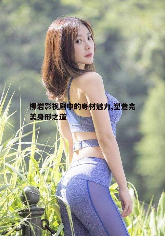 三、柳岩身材背后的努力与坚持