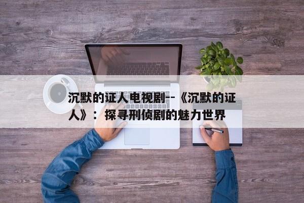 沉默的证人电视剧--《沉默的证人》：探寻刑侦剧的魅力世界