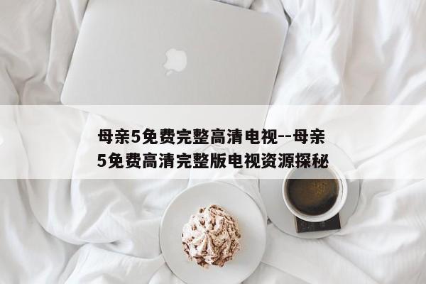 母亲5免费完整高清电视--母亲5免费高清完整版电视资源探秘