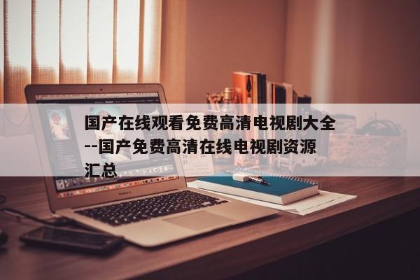 国产在线观看免费高清电视剧大全--国产免费高清在线电视剧资源汇总