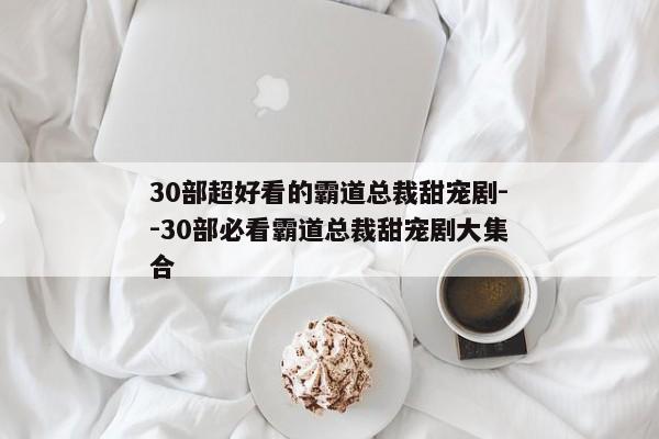 30部超好看的霸道总裁甜宠剧--30部必看霸道总裁甜宠剧大集合