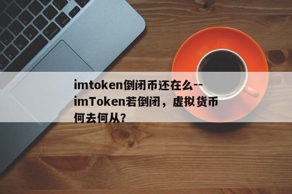 imtoken倒闭币还在么--imToken若倒闭，虚拟货币何去何从？
